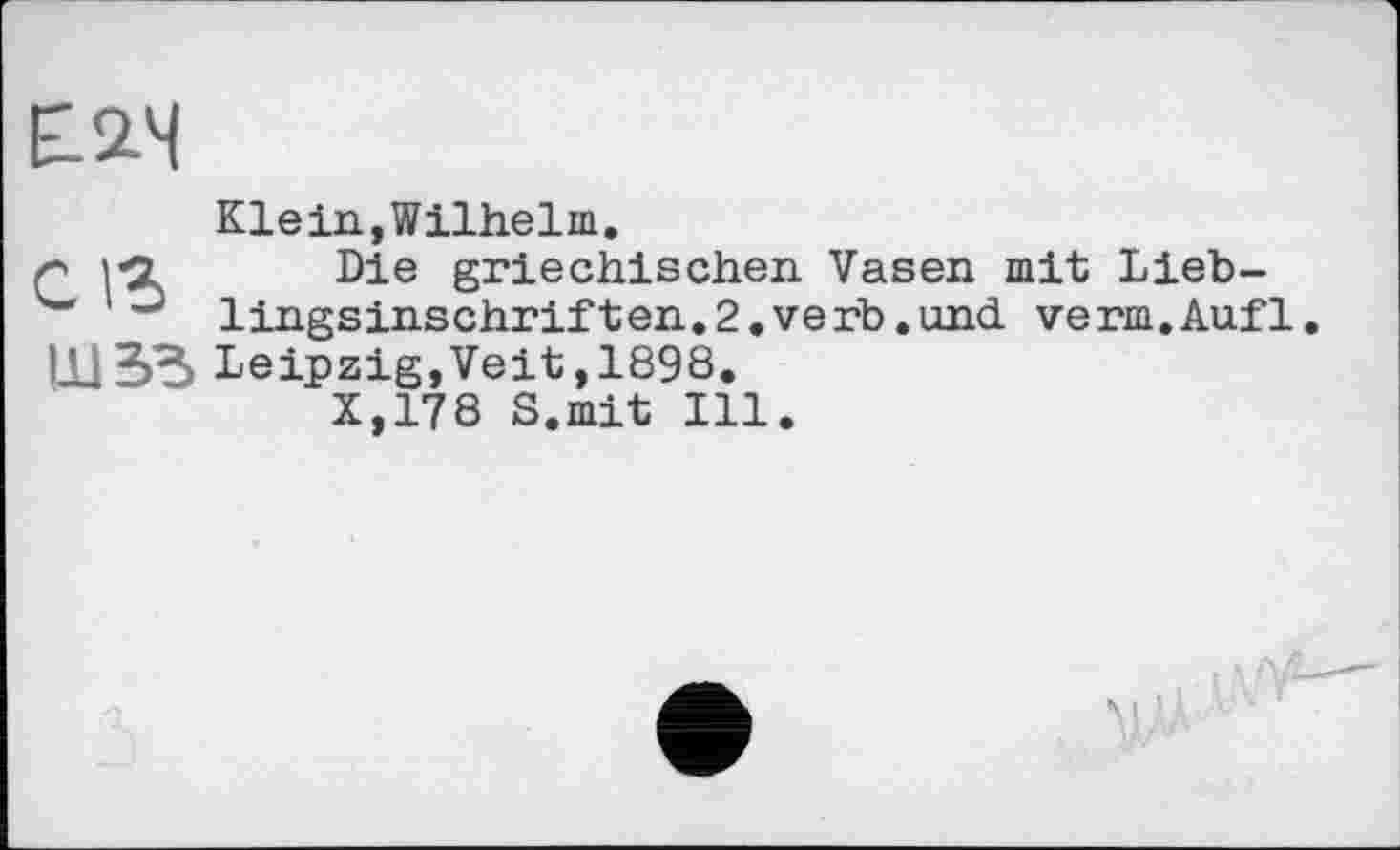 ﻿Е2.Ч
Klein,Wilhelm.
r i-Z Die griechischen Vasen mit Lieb-
lingsinschriften.2.verb.und verm.Aufl.
Ill 33 Leipzig,Veit ,1898.
X,178 S.mit Ill.